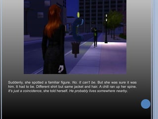 Suddenly, she spotted a familiar figure. No. It can’t be. But she was sure it was him. It had to be. Different shirt but same jacket and hair. A chill ran up her spine. It’s just a coincidence, she told herself. He probably lives somewhere nearby. 