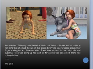 And why not? She may have been the littlest one there, but there was no doubt in her mind that she had the run of this place. Everyone was wrapped around her finger – doggies and humans alike. There was no end to the baby talk and cuddling. Rose was going up fast and, as far as she was concerned, there was nothing to fear.*****The End.