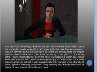 So I bet you’re wondering, if that was the end, why are there more slides? And, I bet you’re also wondering what the hell happened to that cake Dagmar mentioned. Well, I’m sorry to say that the cake was a lie. Ahem. But anyway, since this chapter was supposed to come out oh, two, three months ago, I thought I’d do something extra – some foreshadowing! Everyone likes foreshadowing, right? You wanna know what happens next, who this new mystery guy is! Okay, so I’m not actually telling you that yet, but still! If you’re anything like me, you want a hint of what’s to come, a peek of what may or may not – okay definitely will – happen in the near or distant (or very distant) future. So here ya go. 