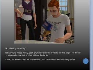 “No, about your family.”Talk about a mood-killer, Zeph grumbled silently, focusing on his chips. He heard Liz sigh and move to the other side of the table.“Look,” he tried to keep his voice even. “You know how I feel about my father.”