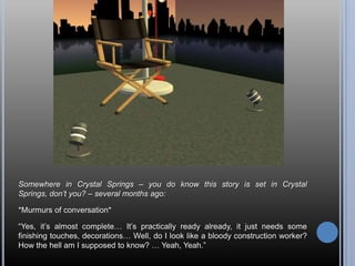 Somewhere in Crystal Springs – you do know this story is set in Crystal Springs, don’t you? – several months ago:*Murmurs of conversation*“Yes, it’s almost complete… It’s practically ready already, it just needs some finishing touches, decorations… Well, do I look like a bloody construction worker? How the hell am I supposed to know? … Yeah, Yeah.”