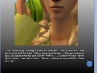 “Look, I know what I’m doing. It’s why you hired me. … Yes, I know that. I was there, remember? But that’s not likely to happen this time. … Because we have a deal. And because this little punk is so not worth it. … Do we really need to? I think I have it down. It’s not like it’s hard. …Please, he’ll never know what hit him. They never do.”