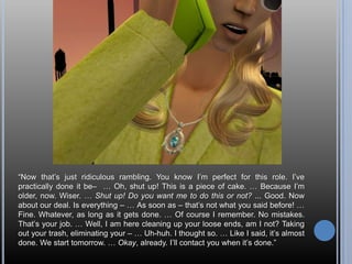 “Now that’s just ridiculous rambling. You know I’m perfect for this role. I’ve practically done it be–  … Oh, shut up! This is a piece of cake. … Because I’m older, now. Wiser. … Shut up! Do you want me to do this or not? ... Good. Now about our deal. Is everything – … As soon as – that’s not what you said before! … Fine. Whatever, as long as it gets done. … Of course I remember. No mistakes. That’s your job. … Well, I am here cleaning up your loose ends, am I not? Taking out your trash, eliminating your – … Uh-huh. I thought so. … Like I said, it’s almost done. We start tomorrow. … Okay, already. I’ll contact you when it’s done.”