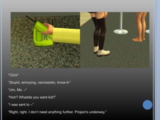 *Click* “Stupid, annoying, narcissistic, know-it-”“Um, Ms. –”“Huh? Whadda you want kid?”“I was sent to –”“Right, right. I don’t need anything further. Project’s underway.”