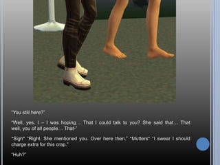 “You still here?”“Well, yes. I – I was hoping… That I could talk to you? She said that… That well, you of all people… That-”*Sigh* “Right. She mentioned you. Over here then.” *Mutters* “I swear I should charge extra for this crap.”“Huh?”