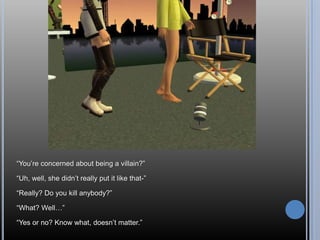 “You’re concerned about being a villain?”“Uh, well, she didn’t really put it like that-”“Really? Do you kill anybody?”“What? Well…”“Yes or no? Know what, doesn’t matter.”