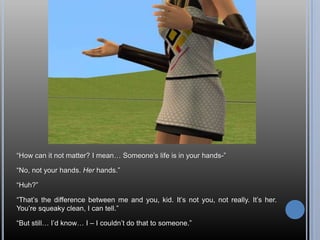 “How can it not matter? I mean… Someone’s life is in your hands-”“No, not your hands. Her hands.”“Huh?”“That’s the difference between me and you, kid. It’s not you, not really. It’s her. You’re squeaky clean, I can tell.”“But still… I’d know… I – I couldn’t do that to someone.”