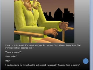 “Look, in this world, it’s every sim out for herself. You should know that. We townies don’t get coddled like –”“You’re a townie?”“Used to be.”“How-”“I made a name for myself on the last project. I was pretty freaking hard to ignore.”