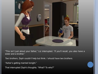 “This isn’t just about your father,” Liz interrupted. “If you’ll recall, you also have a sister and a brother.”Two brothers, Zeph couldn’t help but think. I should have two brothers.“Asher’s getting married tonight.”That interrupted Zeph’s thoughts. “What? To who?”