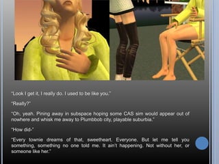 “Look I get it, I really do. I used to be like you.”“Really?”“Oh, yeah. Pining away in subspace hoping some CAS sim would appear out of nowhere and whisk me away to Plumbbob city, playable suburbia.”“How did-”“Every townie dreams of that, sweetheart. Everyone. But let me tell you something, something no one told me. It ain’t happening. Not without her, or someone like her.”