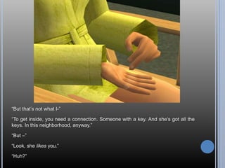 “But that’s not what I-”“To get inside, you need a connection. Someone with a key. And she’s got all the keys. In this neighborhood, anyway.”“But –”“Look, she likes you.”“Huh?”