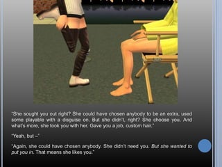 “She sought you out right? She could have chosen anybody to be an extra, used some playable with a disguise on. But she didn’t, right? She choose you. And what’s more, she took you with her. Gave you a job, custom hair.”“Yeah, but –”“Again, she could have chosen anybody. She didn’t need you. But she wanted to put you in. That means she likes you.”