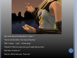 “But what about the Specters? I mean –”“You’re not like them. You have immunity.”“Still. I mean… I just… It’d be lying.”“Would it? Who’s to say how you’ll really feel by then.”“But then I’d have to-”“Not-uh. She’d owe you. Trust me.”