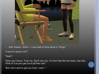 “… Well, thanks. I think I – I just need to think about it. Things.”“A word of advice, kid?”“Yeah?”“Save your favors. Trust me. She’ll owe you. Or she’ll feel like she does. Use that. Think of it as your get out of jail free card.”“But I don’t want to get out of jail. I want –”
