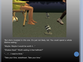 “But she’s invested in this one. It’s just not likely, kid. You could spend a whole lifetime waiting.”“Maybe. Maybe it would be worth it…”*Shakes Head* “Worth waiting in that hellhole?”“…. I …I need to think.”“Take your time, sweetheart. Take your time.”