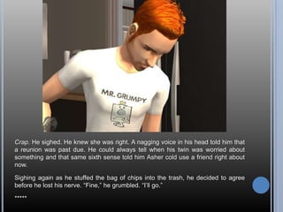 Crap. He sighed. He knew she was right. A nagging voice in his head told him that a reunion was past due. He could always tell when his twin was worried about something and that same sixth sense told him Asher cold use a friend right about now.Sighing again as he stuffed the bag of chips into the trash, he decided to agree before he lost his nerve. “Fine,” he grumbled. “I’ll go.”*****