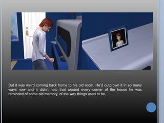 But it was weird coming back home to his old room. He’d outgrown it in so many ways now and it didn’t help that around every corner of the house he was reminded of some old memory, of the way things used to be.