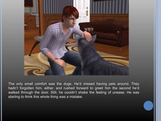 The only small comfort was the dogs. He’d missed having pets around. They hadn’t forgotten him, either, and rushed forward to greet him the second he’d walked through the door. Still, he couldn’t shake the feeling of unease. He was starting to think this whole thing was a mistake.