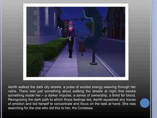 Aerith walked the dark city streets, a pulse of excited energy weaving through her veins. There was just something about walking the streets at night that awoke something inside her – a darker impulse, a sense of ownership, a thirst for blood. Recognizing the dark path to which those feelings led, Aerith squashed any traces of emotion and bid herself to concentrate and focus on the task at hand. She was searching for the one who did this to her, the Contessa.