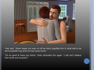 “Hey dad,” Asher began but was cut off as Andy engulfed him in what had to be the hundredth hug since he had come home.“It’s so good to have you home,” Andy reminded him again. “I still can’t believe how much you’ve grown.”