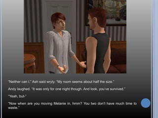 “Neither can I,” Ash said wryly. “My room seems about half the size.”Andy laughed. “It was only for one night though. And look, you’ve survived.”“Yeah, but-”“Now when are you moving Melanie in, hmm? You two don’t have much time to waste.”