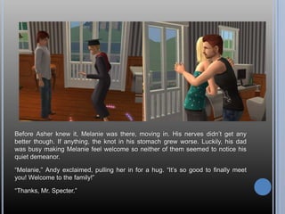 Before Asher knew it, Melanie was there, moving in. His nerves didn’t get any better though. If anything, the knot in his stomach grew worse. Luckily, his dad was busy making Melanie feel welcome so neither of them seemed to notice his quiet demeanor.“Melanie,” Andy exclaimed, pulling her in for a hug. “It’s so good to finally meet you! Welcome to the family!”“Thanks, Mr. Specter.”