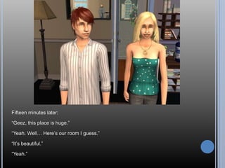 Fifteen minutes later:“Geez, this place is huge.”“Yeah. Well… Here’s our room I guess.”“It’s beautiful.”“Yeah.”