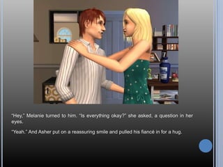 “Hey,” Melanie turned to him. “Is everything okay?” she asked, a question in her eyes.“Yeah.” And Asher put on a reassuring smile and pulled his fiancé in for a hug.