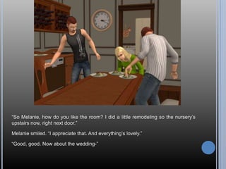 “So Melanie, how do you like the room? I did a little remodeling so the nursery’s upstairs now, right next door.”Melanie smiled. “I appreciate that. And everything’s lovely.”“Good, good. Now about the wedding-”