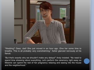 “Wedding? Geez, dad! She just moved in an hour ago. Give her some time to breathe. This is all probably very overwhelming,” Asher glanced nervously at his fiancé.“But that’s exactly why we shouldn’t make any delays!” Andy insisted. “No need to spend time stressing about everything. Let’s perform the ceremony right away so Melanie can spend the rest of her pregnancy relaxing and easing into the house and the neighborhood.”