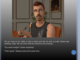 “All you have to do, really, is pick a dress and tell me who to invite. Stress free wedding, really. We can even hold the ceremony this evening.”“You mean tonight?” Asher exclaimed.“That’s great,” Melanie said at the same time.