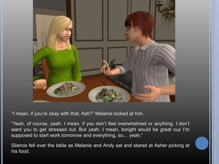 “I mean, if you’re okay with that, Ash?” Melanie looked at him.“Yeah, of course, yeah. I mean, if you don’t feel overwhelmed or anything. I don’t want you to get stressed out. But yeah, I mean, tonight would be great cuz I’m supposed to start work tomorrow and everything, so… yeah.”Silence fell over the table as Melanie and Andy sat and stared at Asher picking at his food.