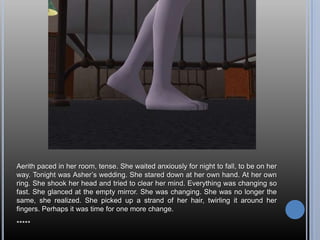 Aerith paced in her room, tense. She waited anxiously for night to fall, to be on her way. Tonight was Asher’s wedding. She stared down at her own hand. At her own ring. She shook her head and tried to clear her mind. Everything was changing so fast. She glanced at the empty mirror. She was changing. She was no longer the same, she realized. She picked up a strand of her hair, twirling it around her fingers. Perhaps it was time for one more change.*****