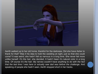 Aerith walked up to her old home, thankful for the darkness. Did she have Asher to thank for that? Was it his idea to hold the wedding at night, just so that she could come? It was weird; she hadn’t felt so nervous in a long time. She never felt more unlike herself. It’s the hair, she decided. It hadn’t been it’s natural color in a long time. Of course it’s the hair. My nerves couldn’t have anything to do with the fact that the last time I was here or actually saw dad was before the challenge. And speaking of people she hadn’t seen, Aerith stopped short in her tracks.