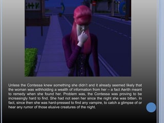 Unless the Contessa knew something she didn’t and it already seemed likely that the woman was withholding a wealth of information from her – a fact Aerith meant to remedy when she found her. Problem was, the Contessa was proving to be increasingly hard to find. She had not seen her since the night she was bitten. In fact, since then she was hard-pressed to find any vampire, to catch a glimpse of or  hear any rumor of those elusive creatures of the night.