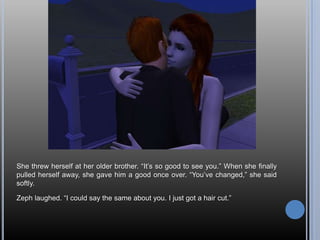 She threw herself at her older brother. “It’s so good to see you.” When she finally pulled herself away, she gave him a good once over. “You’ve changed,” she said softly.Zeph laughed. “I could say the same about you. I just got a hair cut.”