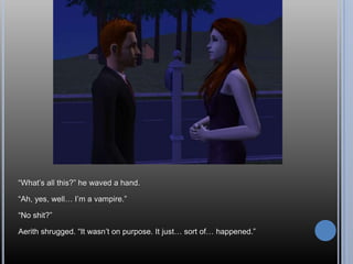 “What’s all this?” he waved a hand.“Ah, yes, well… I’m a vampire.”“No shit?”Aerith shrugged. “It wasn’t on purpose. It just… sort of… happened.”