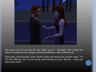 “But about you! It’s not just the hair, Zeph, you’ve… changed.” She cocked her head and looked at him, trying to name the difference. She sniffed the air.Zeph grew uncomfortable under Aerith’s stare and waved her concern away. “I’m not that different, Aer. I’m as moody and brooding as ever. Tell me… Have you been back at all?”