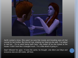 Aerith cocked a brow. She wasn’t so sure that moody and brooding were all that normal for her brother. But she let it go, shaking her head as she said, “I’ve talked to dad but… It’s so weird being back here,” she trailed off as she looked at the house. It didn’t look like it changed much. “I’m a little afraid of going in.”Zeph followed her gaze. It looks the same, he thought. Like Mom and Skye and everyone else are still inside, still here.