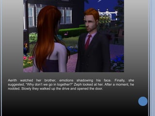 Aerith watched her brother, emotions shadowing his face. Finally, she suggested, “Why don’t we go in together?” Zeph looked at her. After a moment, he nodded. Slowly they walked up the drive and opened the door.