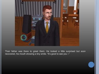 Their father was there to greet them. He looked a little surprised but soon recovered, his mouth showing a tiny smile. “It’s good to see you –”