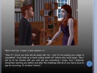 “But it can’t be. I mean, it was random, it-”“Was it? I know you kids are all upset with me – and I’m not saying your anger is unjustified,” Andy held up a hand cutting Aerith off  before she could begin. “But I did try to be honest with you and tell you everything I knew. And I distinctly remember warning you before and after the challenge that all of you had a price to pay for surviving. Or at least I tried to.”