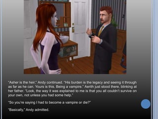 “Asher is the heir,” Andy continued. “His burden is the legacy and seeing it through as far as he can. Yours is this. Being a vampire.” Aerith just stood there, blinking at her father. “Look, the way it was explained to me is that you all couldn’t survive on your own, not unless you had some help.”“So you’re saying I had to become a vampire or die?”“Basically,” Andy admitted.