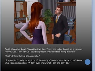 Aerith shook her head. “I can’t believe this. There has to be- I can’t be a vampire forever, Dad, I just can’t. I-I could kill people. I’m an undead killing machine!”“Aerith, I think that’s a little dramatic-”“But you don’t really know, do you? I mean, you’re not a vampire. You don’t know what I can and can’t do. *I* don’t even know what I can and can’t do.”