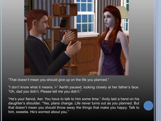 “That doesn’t mean you should give up on the life you planned.”“I don’t know what it means, I-” Aerith paused, looking closely at her father’s face. “Oh, dad you didn’t. Please tell me you didn’t.”“He’s your fiancé, Aer. You have to talk to him some time.” Andy laid a hand on his daughter’s shoulder. “Yes, plans change. Life never turns out as you planned. But that doesn’t mean you should throw away the things that make you happy. Talk to him, sweetie. He’s worried about you.”