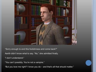“Sorry enough to end this foolishness and come back?”Aerith didn’t know what to say. “No,” she admitted finally.“I don’t understand-”“You can’t possibly. You’re not a vampire.”“But you love me right? I know you do – and that’s all that should matter.”