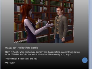 “But you don’t realize what’s at stake-”“Don’t I? Aerith, when I asked you to marry me, I was making a commitment to you for life. Whether that’s for the rest of my natural life or eternity is up to you.”“You don’t get it! I can’t just bite you-”“Why not?”