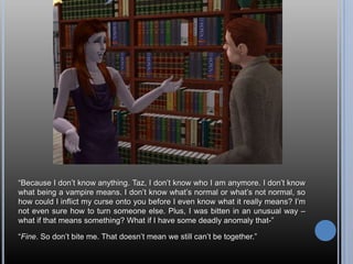 “Because I don’t know anything. Taz, I don’t know who I am anymore. I don’t know what being a vampire means. I don’t know what’s normal or what’s not normal, so how could I inflict my curse onto you before I even know what it really means? I’m not even sure how to turn someone else. Plus, I was bitten in an unusual way – what if that means something? What if I have some deadly anomaly that-”“Fine. So don’t bite me. That doesn’t mean we still can’t be together.”