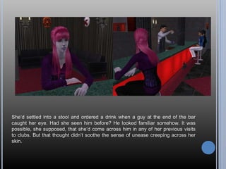 She’d settled into a stool and ordered a drink when a guy at the end of the bar caught her eye. Had she seen him before? He looked familiar somehow. It was possible, she supposed, that she’d come across him in any of her previous visits to clubs. But that thought didn’t soothe the sense of unease creeping across her skin.