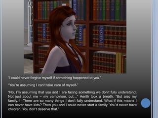 “I could never forgive myself if something happened to you.”“You’re assuming I can’t take care of myself-”“No, I’m assuming that you and I are facing something we don’t fully understand. Not just about me – my vampirism, but…” Aerith took a breath. “But also my family. I- There are so many things I don’t fully understand. What if this means I can never have kids? Then you and I could never start a family. You’d never have children. You don’t deserve that.”